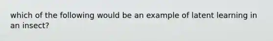 which of the following would be an example of latent learning in an insect?