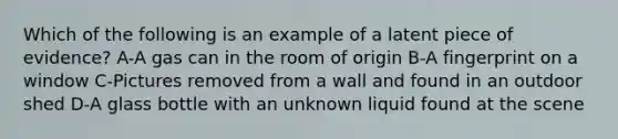 Which of the following is an example of a latent piece of evidence? A-A gas can in the room of origin B-A fingerprint on a window C-Pictures removed from a wall and found in an outdoor shed D-A glass bottle with an unknown liquid found at the scene