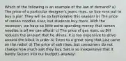 Which of the following is an example of the law of demand? a) The price of a particular designer's jeans rises, so Sue runs out to buy a pair. They will be so fashionable this season! b) The price of ramen noodles rises, but students buy more. With the recession, we have so little extra spending money that ramen noodles is all we can afford! c) The price of gas rises, so Bill reduces the amount that he drives. It is too expensive to drive around the block in order to listen to a great song that just came on the radio! d) The price of salt rises, but consumers do not change how much salt they buy. Salt is so inexpensive that it barely factors into our budgets anyway!