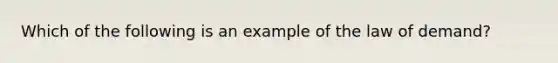 Which of the following is an example of the law of demand?