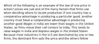 Which of the following is an example of the law of one price in action? prices are just one of the many factors that firms use when deciding where to locate production if one country has a comparative advantage in producing a particular good, another country must have a comparative advantage in producing another good Wages in India are lower than wages in the United States, so firms move their call centers to india. This tends to raise wages in india and depress wages in the United States Because most industries in the U.S are dominated by one or two firms, the dominant firm sets the price and the others follow