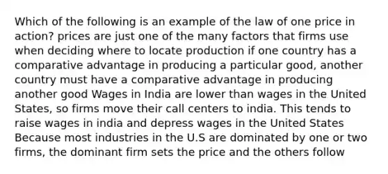 Which of the following is an example of the law of one price in action? prices are just one of the many factors that firms use when deciding where to locate production if one country has a comparative advantage in producing a particular good, another country must have a comparative advantage in producing another good Wages in India are lower than wages in the United States, so firms move their call centers to india. This tends to raise wages in india and depress wages in the United States Because most industries in the U.S are dominated by one or two firms, the dominant firm sets the price and the others follow