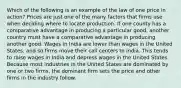 Which of the following is an example of the law of one price in action? Prices are just one of the many factors that firms use when deciding where to locate production. If one county has a comparative advantage in producing a particular good, another country must have a comparative advantage in producing another good. Wages in India are lower than wages in the United States, and so firms move their call centers to India. This tends to raise wages in India and depress wages in the United States. Because most industries in the United States are dominated by one or two firms, the dominant firm sets the price and other firms in the industry follow.