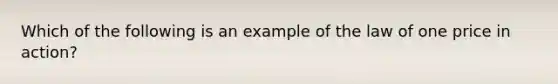 Which of the following is an example of the law of one price in action?