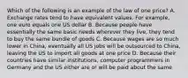 Which of the following is an example of the law of one price? A. Exchange rates tend to have equivalent values. For example, one euro equals one US dollar B. Because people have essentially the same basic needs wherever they live, they tend to buy the same bundle of goods C. Because wages are so much lower in China, eventually all US jobs will be outsourced to China, leaving the US to import all goods at one price D. Because their countries have similar institutions, computer programmers in Germany and the US either are or will be paid about the same