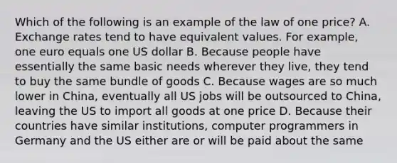 Which of the following is an example of the law of one price? A. Exchange rates tend to have equivalent values. For example, one euro equals one US dollar B. Because people have essentially the same basic needs wherever they live, they tend to buy the same bundle of goods C. Because wages are so much lower in China, eventually all US jobs will be outsourced to China, leaving the US to import all goods at one price D. Because their countries have similar institutions, computer programmers in Germany and the US either are or will be paid about the same