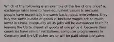 Which of the following is an example of the law of one price? a. exchange rates tend to have equivalent values b. because people have essentially the same basic needs everywhere, they buy the same bundle of goods c. because wages are so much lower in China, eventually all US jobs will be outsourced to China, leaving the US to import all goods at one price d. because their countries have similar institutions, computer programmers in Germany and the US either are or will be paid about the same