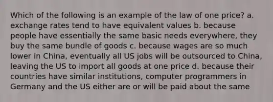 Which of the following is an example of the law of one price? a. exchange rates tend to have equivalent values b. because people have essentially the same basic needs everywhere, they buy the same bundle of goods c. because wages are so much lower in China, eventually all US jobs will be outsourced to China, leaving the US to import all goods at one price d. because their countries have similar institutions, computer programmers in Germany and the US either are or will be paid about the same