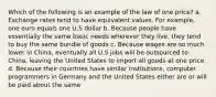 Which of the following is an example of the law of one price? a. Exchange rates tend to have equivalent values. For example, one euro equals one U.S dollar b. Because people have essentially the same basic needs wherever they live, they tend to buy the same bundle of goods c. Because wages are so much lower in China, eventually all U.S jobs will be outsourced to China, leaving the United States to import all goods at one price d. Because their countries have similar institutions, computer programmers in Germany and the United States either are or will be paid about the same