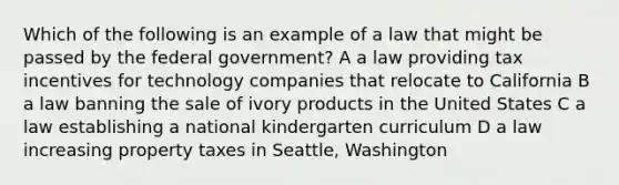 Which of the following is an example of a law that might be passed by the federal government? A a law providing tax incentives for technology companies that relocate to California B a law banning the sale of ivory products in the United States C a law establishing a national kindergarten curriculum D a law increasing property taxes in Seattle, Washington