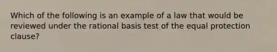 Which of the following is an example of a law that would be reviewed under the rational basis test of the equal protection clause?