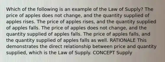 Which of the following is an example of the Law of Supply? The price of apples does not change, and the quantity supplied of apples rises. The price of apples rises, and the quantity supplied of apples falls. The price of apples does not change, and the quantity supplied of apples falls. The price of apples falls, and the quantity supplied of apples falls as well. RATIONALE This demonstrates the direct relationship between price and quantity supplied, which is the Law of Supply. CONCEPT Supply