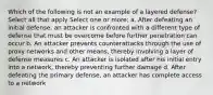 Which of the following is not an example of a layered defense? Select all that apply Select one or more: a. After defeating an initial defense, an attacker is confronted with a different type of defense that must be overcome before further penetration can occur b. An attacker prevents counterattacks through the use of proxy networks and other means, thereby involving a layer of defense measures c. An attacker is isolated after his initial entry into a network, thereby preventing further damage d. After defeating the primary defense, an attacker has complete access to a network