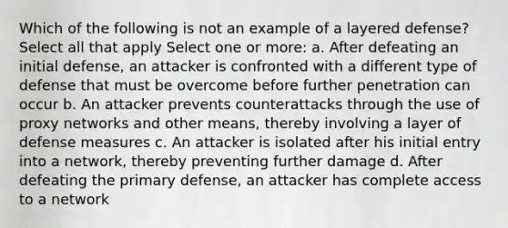 Which of the following is not an example of a layered defense? Select all that apply Select one or more: a. After defeating an initial defense, an attacker is confronted with a different type of defense that must be overcome before further penetration can occur b. An attacker prevents counterattacks through the use of proxy networks and other means, thereby involving a layer of defense measures c. An attacker is isolated after his initial entry into a network, thereby preventing further damage d. After defeating the primary defense, an attacker has complete access to a network