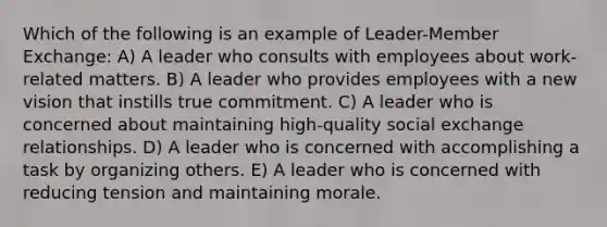 Which of the following is an example of Leader-Member Exchange: A) A leader who consults with employees about work-related matters. B) A leader who provides employees with a new vision that instills true commitment. C) A leader who is concerned about maintaining high-quality social exchange relationships. D) A leader who is concerned with accomplishing a task by organizing others. E) A leader who is concerned with reducing tension and maintaining morale.