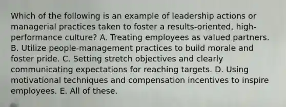 Which of the following is an example of leadership actions or managerial practices taken to foster a results-oriented, high-performance culture? A. Treating employees as valued partners. B. Utilize people-management practices to build morale and foster pride. C. Setting stretch objectives and clearly communicating expectations for reaching targets. D. Using motivational techniques and compensation incentives to inspire employees. E. All of these.