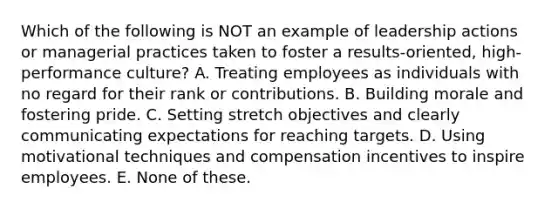 Which of the following is NOT an example of leadership actions or managerial practices taken to foster a results-oriented, high-performance culture? A. Treating employees as individuals with no regard for their rank or contributions. B. Building morale and fostering pride. C. Setting stretch objectives and clearly communicating expectations for reaching targets. D. Using motivational techniques and compensation incentives to inspire employees. E. None of these.