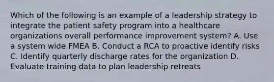 Which of the following is an example of a leadership strategy to integrate the patient safety program into a healthcare organizations overall performance improvement system? A. Use a system wide FMEA B. Conduct a RCA to proactive identify risks C. Identify quarterly discharge rates for the organization D. Evaluate training data to plan leadership retreats