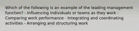 Which of the following is an example of the leading management function? - Influencing individuals or teams as they work - Comparing work performance - Integrating and coordinating activities - Arranging and structuring work