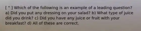 [ " ] Which of the following is an example of a leading question? a) Did you put any dressing on your salad? b) What type of juice did you drink? c) Did you have any juice or fruit with your breakfast? d) All of these are correct.