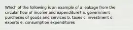 Which of the following is an example of a leakage from the circular flow of income and expenditure? a. government purchases of goods and services b. taxes c. investment d. exports e. consumption expenditures