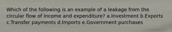 Which of the following is an example of a leakage from the circular flow of income and expenditure? a.Investment b.Exports c.Transfer payments d.Imports e.Government purchases