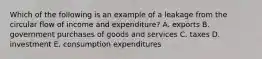 Which of the following is an example of a leakage from the circular flow of income and expenditure? A. exports B. government purchases of goods and services C. taxes D. investment E. consumption expenditures