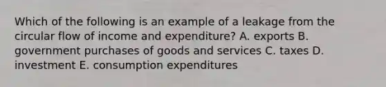 Which of the following is an example of a leakage from the circular flow of income and expenditure? A. exports B. government purchases of goods and services C. taxes D. investment E. consumption expenditures