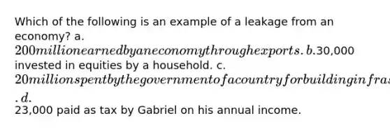 Which of the following is an example of a leakage from an economy? a. 200 million earned by an economy through exports. b.30,000 invested in equities by a household. c. 20 million spent by the government of a country for building infrastructure. d.23,000 paid as tax by Gabriel on his annual income.