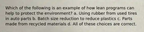 Which of the following is an example of how lean programs can help to protect the environment? a. Using rubber from used tires in auto parts b. Batch size reduction to reduce plastics c. Parts made from recycled materials d. All of these choices are correct.