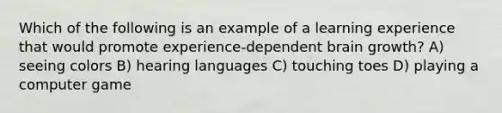 Which of the following is an example of a learning experience that would promote experience-dependent brain growth? A) seeing colors B) hearing languages C) touching toes D) playing a computer game