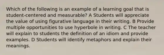 Which of the following is an example of a learning goal that is student-centered and measurable? A Students will appreciate the value of using figurative language in their writing. B Provide multiple opportunities to use hyperbole in writing. C The teacher will explain to students the definition of an idiom and provide examples. D Students will identify metaphors and explain their meanings.