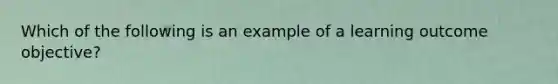 Which of the following is an example of a learning outcome objective?