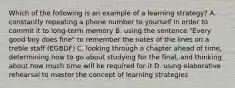 Which of the following is an example of a learning strategy? A. constantly repeating a phone number to yourself in order to commit it to long-term memory B. using the sentence "Every good boy does fine" to remember the notes of the lines on a treble staff (EGBDF) C. looking through a chapter ahead of time, determining how to go about studying for the final, and thinking about how much time will be required for it D. using elaborative rehearsal to master the concept of learning strategies