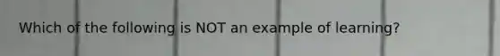 Which of the following is NOT an example of learning?