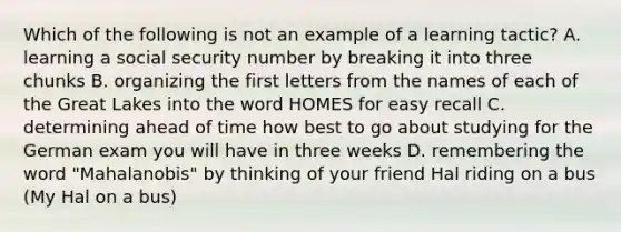 Which of the following is not an example of a learning tactic? A. learning a social security number by breaking it into three chunks B. organizing the first letters from the names of each of the Great Lakes into the word HOMES for easy recall C. determining ahead of time how best to go about studying for the German exam you will have in three weeks D. remembering the word "Mahalanobis" by thinking of your friend Hal riding on a bus (My Hal on a bus)