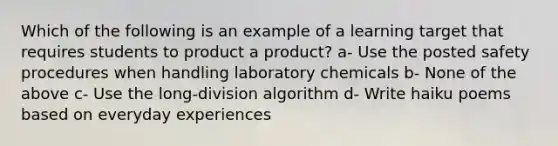 Which of the following is an example of a learning target that requires students to product a product? a- Use the posted safety procedures when handling laboratory chemicals b- None of the above c- Use the long-division algorithm d- Write haiku poems based on everyday experiences