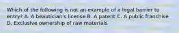 Which of the following is not an example of a legal barrier to entry? A. A beautician's license B. A patent C. A public franchise D. Exclusive ownership of raw materials