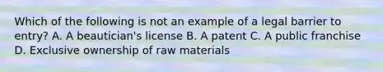 Which of the following is not an example of a legal barrier to entry? A. A beautician's license B. A patent C. A public franchise D. Exclusive ownership of raw materials