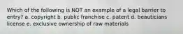 Which of the following is NOT an example of a legal barrier to entry? a. copyright b. public franchise c. patent d. beauticians license e. exclusive ownership of raw materials