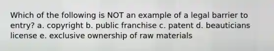 Which of the following is NOT an example of a legal barrier to entry? a. copyright b. public franchise c. patent d. beauticians license e. exclusive ownership of raw materials