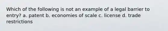 Which of the following is not an example of a legal barrier to entry? a. patent b. economies of scale c. license d. trade restrictions