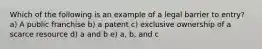 Which of the following is an example of a legal barrier to entry? a) A public franchise b) a patent c) exclusive ownership of a scarce resource d) a and b e) a, b, and c