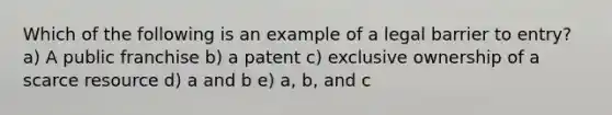 Which of the following is an example of a legal barrier to entry? a) A public franchise b) a patent c) exclusive ownership of a scarce resource d) a and b e) a, b, and c