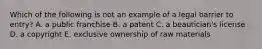 Which of the following is not an example of a legal barrier to entry? A. a public franchise B. a patent C. a beautician's license D. a copyright E. exclusive ownership of raw materials