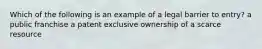 Which of the following is an example of a legal barrier to entry? a public franchise a patent exclusive ownership of a scarce resource