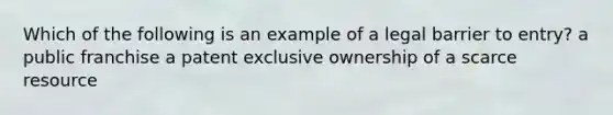 Which of the following is an example of a legal barrier to entry? a public franchise a patent exclusive ownership of a scarce resource