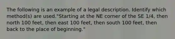 The following is an example of a legal description. Identify which method(s) are used."Starting at the NE corner of the SE 1/4, then north 100 feet, then east 100 feet, then south 100 feet, then back to the place of beginning."