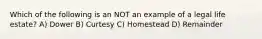 Which of the following is an NOT an example of a legal life estate? A) Dower B) Curtesy C) Homestead D) Remainder