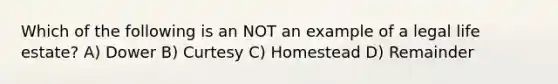 Which of the following is an NOT an example of a legal life estate? A) Dower B) Curtesy C) Homestead D) Remainder